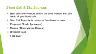 Stem Cell & Its Sources
 Stem cells are immature cells in the bone marrow that give
rise to all your blood cells.
 Stem Cell Transplants can come from three sources:
I. Peripheral Blood ( Aphereses)
II. Marrow ( Bone Marrow Harvest)
III. Umbilical Cord
o Fetal Liver
 