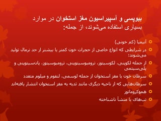 ‫بیوپسی‬
‫استخوان‬ ‫مغز‬ ‫آسپیراسیون‬ ‫و‬
‫موارد‬ ‫در‬
‫جمله‬ ‫از‬ ،‫شوند‬‫می‬ ‫استفاده‬ ‫بسیاری‬
:

‫آنیمیا‬
(
‫خونی‬ ‫کم‬
)

‫از‬ ‫خاصی‬ ‫انواع‬ ‫که‬ ‫شرایطی‬ ‫در‬
‫کمتر‬ ‫خون‬ ‫حجرات‬
‫تولی‬ ‫نرمال‬ ‫حد‬ ‫از‬ ‫بیشتر‬ ‫یا‬
‫د‬
‫شوند؛‬‫می‬

‫از‬
‫س‬‫پان‬ ،‫ترومبوسیتوز‬ ،‫ترومبوسیتوپنی‬ ،‫لکوسیتوز‬ ،‫لکوپنی‬ ‫جمله‬
‫و‬ ‫یتوپنی‬
‫سیتمی‬‫پلی‬

‫متعدد‬ ‫میلوم‬ ‫و‬ ‫لنفوم‬ ،‫لوسمی‬ ‫جمله‬ ‫از‬ ‫استخوان‬ ‫مغز‬ ‫یا‬ ‫خون‬ ‫سرطان‬

‫مانند‬ ‫دیگری‬ ‫ناحیه‬ ‫از‬ ‫که‬ ‫هایی‬‫سرطان‬
‫ثدیه‬
‫یاف‬ ‫انتشار‬ ‫استخوان‬ ‫مغز‬ ‫به‬
‫اند‬‫ته‬

‫هموکروماتوز‬

‫ناشناخته‬ ‫منشأ‬ ‫با‬ ‫های‬‫تب‬
 