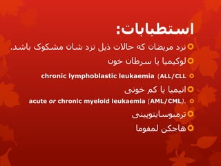 ‫استطبابات‬
:

‫باش‬ ‫مشکوک‬ ‫شان‬ ‫نزد‬ ‫ذیل‬ ‫حاالت‬ ‫که‬ ‫مریضان‬ ‫نزد‬
‫د‬
.

‫سرطان‬ ‫یا‬ ‫لوکیمیا‬
‫خون‬

chronic lymphoblastic leukaemia (ALL/CLL

‫انیمیا‬
‫کم‬ ‫یا‬
‫خونی‬

acute or chronic myeloid leukaemia (AML/CML).

‫ترمبوسایتوپینی‬

‫لمفوما‬ ‫هاجکن‬
 
