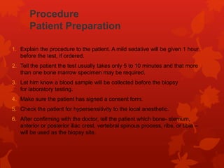 Procedure
Patient Preparation
1. Explain the procedure to the patient. A mild sedative will be given 1 hour
before the test, if ordered.
2. Tell the patient the test usually takes only 5 to 10 minutes and that more
than one bone marrow specimen may be required.
3. Let him know a blood sample will be collected before the biopsy
for laboratory testing.
4. Make sure the patient has signed a consent form.
5. Check the patient for hypersensitivity to the local anesthetic.
6. After confirming with the doctor, tell the patient which bone- sternum,
anterior or posterior iliac crest, vertebral spinous process, ribs, or tibia –
will be used as the biopsy site.
 