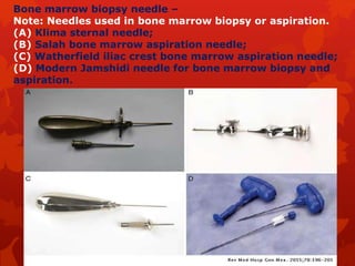 Bone marrow biopsy needle –
Note: Needles used in bone marrow biopsy or aspiration.
(A) Klima sternal needle;
(B) Salah bone marrow aspiration needle;
(C) Watherfield iliac crest bone marrow aspiration needle;
(D) Modern Jamshidi needle for bone marrow biopsy and
aspiration.
 