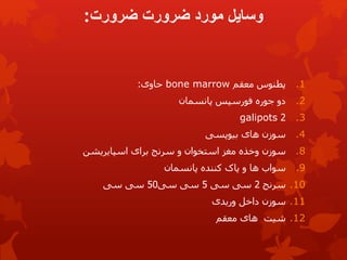 ‫ضرورت‬ ‫ضرورت‬ ‫مورد‬ ‫وسایل‬
:
.1
‫پطنوس‬
‫معقم‬
bone marrow
‫حاوی‬
:
.2
‫پانسمان‬ ‫فورسپس‬ ‫جوره‬ ‫دو‬
.3
2
galipots
.4
‫بیوپسی‬ ‫های‬ ‫سوزن‬
.8
‫سوزن‬
‫اسپایریشن‬ ‫برای‬ ‫سرنج‬ ‫و‬ ‫استخوان‬ ‫مغز‬ ‫وخذه‬
.9
‫پانسمان‬ ‫کننده‬ ‫پاک‬ ‫و‬ ‫ها‬ ‫سواب‬
.10
‫سرنج‬
2
‫سی‬
‫سی‬
5
‫سی‬ ‫سی‬
50
‫سی‬ ‫سی‬
.11
‫سوزن‬
‫وریدی‬ ‫داخل‬
.12
‫معقم‬ ‫های‬ ‫شیت‬
 