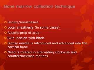Bone marrow collection technique
 Sedate/anesthesize
 Local anesthesia (in some cases)
 Aseptic prep of area
 Skin incision with blade
 Biopsy needle is introduced and advanced into the
cortical bone
 Need is rotated in alternating clockwise and
counterclockwise motions
 
