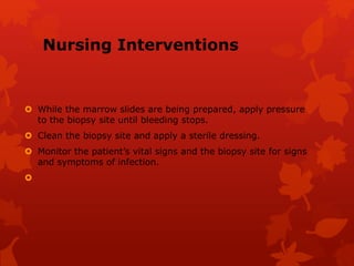 Nursing Interventions
 While the marrow slides are being prepared, apply pressure
to the biopsy site until bleeding stops.
 Clean the biopsy site and apply a sterile dressing.
 Monitor the patient’s vital signs and the biopsy site for signs
and symptoms of infection.

 