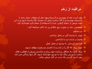 ‫زخم‬ ‫از‬ ‫مراقبت‬

‫بهتر‬
‫با‬ ‫زخم‬ ‫محل‬ ،‫استخوان‬ ‫مغز‬ ‫آسپیراسیون‬ ‫و‬ ‫بیوپسی‬ ‫از‬ ‫بعد‬ ‫است‬
‫تا‬ ‫و‬ ‫پوشیده‬ ‫پانسمان‬
24
‫این‬ ‫در‬ ‫و‬ ‫شود‬ ‫داشته‬ ‫نگه‬ ‫خشک‬ ‫آن‬ ‫محل‬ ‫ساعت‬
‫مدت‬
،‫گرفتن‬ ‫حمام‬ ‫از‬ ‫مریض‬
‫از‬ ‫استفاده‬ ‫یا‬ ‫شنا‬
‫حمام‬
‫خودداری‬ ‫گرم‬
‫کند‬
.

‫به‬ ‫زیر‬ ‫عالئم‬ ‫بروز‬ ‫صورت‬ ‫در‬ ‫باید‬ ،‫همچنین‬
‫داکتر‬
‫مراجعه‬
‫کند‬
:

‫مداوم‬ ‫تب‬

‫تورم‬
‫در‬ ‫گی‬ ‫پندیده‬ ‫یا‬
‫جراحی‬ ‫محل‬

‫ناراحتی‬ ‫یا‬ ‫درد‬ ‫شدن‬ ‫تر‬ ‫وخیم‬

‫افزایش‬
‫سرخی‬
‫عمل‬ ‫محل‬ ‫در‬ ‫ترشح‬ ‫یا‬

‫که‬ ‫ریزی‬ ‫خون‬
‫گاز‬
‫را‬
‫کند‬ ‫تر‬
‫متوقف‬ ‫مستقیم‬ ‫فشار‬ ‫با‬ ‫یا‬ ‫و‬
‫نشود‬
.

‫و‬ ‫ریزی‬ ‫خون‬ ‫رساندن‬ ‫حداقل‬ ‫به‬ ‫کمک‬ ‫برای‬
‫مریض‬،‫ناراحتی‬
‫های‬ ‫فعالیت‬ ‫از‬
‫شود‬ ‫خودداری‬ ‫روز‬ ‫دو‬ ‫یا‬ ‫یک‬ ‫برای‬ ‫ورزش‬ ‫یا‬ ‫سخت‬
.
‫می‬ ‫زندگی‬ ‫تنها‬ ‫اگر‬
‫کند‬
‫کنار‬ ‫در‬ ‫شب‬ ‫یک‬ ‫کسی‬ ‫است‬ ‫بهتر‬
‫مریض‬
‫بماند‬
.
 