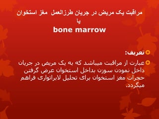 ‫استخوان‬ ‫مغز‬ ‫طرزالعمل‬ ‫جریان‬ ‫در‬ ‫مریض‬ ‫یک‬ ‫مراقبت‬
‫یا‬
bone marrow

‫تعریف‬
:

‫جریان‬ ‫در‬ ‫مریض‬ ‫یک‬ ‫به‬ ‫که‬ ‫میباشد‬ ‫مراقبت‬ ‫از‬ ‫عبارت‬
‫گرفتن‬ ‫عرض‬ ‫استخوان‬ ‫بداخل‬ ‫سوزن‬ ‫نمودن‬ ‫داخل‬
‫فراهم‬ ‫البراتواری‬ ‫تحلیل‬ ‫برای‬ ‫استخوان‬ ‫مغز‬ ‫حجرات‬
‫میگردد‬
.
 