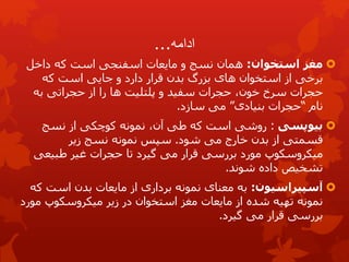 ‫ادامه‬
...

‫مغز‬
‫استخوان‬
:
‫همان‬
‫نسج‬
‫که‬ ‫است‬ ‫اسفنجی‬ ‫مایعات‬ ‫و‬
‫داخل‬
‫که‬ ‫است‬ ‫جایی‬ ‫و‬ ‫دارد‬ ‫قرار‬ ‫بدن‬ ‫بزرگ‬ ‫های‬ ‫استخوان‬ ‫از‬ ‫برخی‬
‫خون‬ ‫سرخ‬ ‫حجرات‬
،
‫سفید‬ ‫حجرات‬
‫و‬
‫پلتلیت‬
‫از‬ ‫را‬ ‫ها‬
‫به‬ ‫حجراتی‬
‫نام‬
“
‫بنیادی‬ ‫حجرات‬
”
‫سازد‬ ‫می‬
.

‫بیوپسی‬
:
‫روشی‬
‫از‬ ‫کوچکی‬ ‫نمونه‬ ،‫آن‬ ‫طی‬ ‫که‬ ‫است‬
‫نسج‬
‫شود‬ ‫می‬ ‫خارج‬ ‫بدن‬ ‫از‬ ‫قسمتی‬
.
‫نمونه‬ ‫سپس‬
‫نسج‬
‫زیر‬
‫تا‬ ‫گیرد‬ ‫می‬ ‫قرار‬ ‫بررسی‬ ‫مورد‬ ‫میکروسکوپ‬
‫غیر‬ ‫حجرات‬
‫طبیعی‬
‫شوند‬ ‫داده‬ ‫تشخیص‬
.

‫آسپیراسیون‬
:
‫ک‬ ‫است‬ ‫بدن‬ ‫مایعات‬ ‫از‬ ‫برداری‬ ‫نمونه‬ ‫معنای‬ ‫به‬
‫ه‬
‫مو‬ ‫میكروسكوپ‬ ‫زیر‬ ‫در‬ ‫استخوان‬ ‫مغز‬ ‫مایعات‬ ‫از‬ ‫شده‬ ‫تهیه‬ ‫نمونه‬
‫رد‬
‫گیرد‬ ‫می‬ ‫قرار‬ ‫بررسی‬
.
 