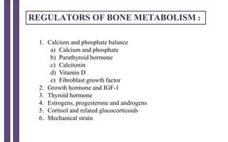 REGULATORS OF BONE METABOLISM :
1. Calcium and phosphate balance
a) Calcium and phosphate
b) Parathyroid hormone
c) Calcitonin
d) Vitamin D
e) Fibroblast growth factor
2. Growth hormone and IGF-1
3. Thyroid hormone
4. Estrogens, progesterone and androgens
5. Cortisol and related glucocorticoids
6. Mechanical strain
 