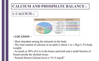 CALCIUM AND PHOSPHATE BALANCE :
• LOCATION –
- Most abundant among the minerals in the body.
- The total content of calcium in an adult is about 1 to 1.5kg (1.5% body
weight)
- As much as 99% of it is in the bones and teeth and a small fraction of
found outside the skeletal tissue.
- Normal Serum Calcium level is “9-11 mg/dl”
1. CALCIUM :-
 