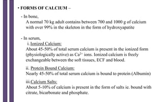 • FORMS OF CALCIUM –
- In bone,
A normal 70 kg adult contains between 700 and 1000 g of calcium
with over 99% in the skeleton in the form of hydroxyapatite
- In serum,
i. Ionized Calcium:
About 45-50% of total serum calcium is present in the ionized form
(physiologically active) as Ca2+ ions. Ionized calcium is freely
exchangeable between the soft tissues, ECF and blood.
ii. Protein Bound Calcium:
Nearly 45-50% of total serum calcium is bound to protein (Albumin)
iii.Calcium Salts:
About 5-10% of calcium is present in the form of salts ie. bound with
citrate, bicarbonate and phosphate.
 