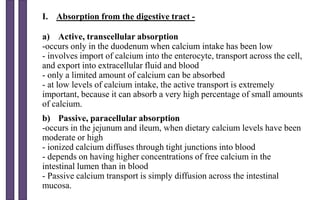 a) Active, transcellular absorption
-occurs only in the duodenum when calcium intake has been low
- involves import of calcium into the enterocyte, transport across the cell,
and export into extracellular fluid and blood
- only a limited amount of calcium can be absorbed
- at low levels of calcium intake, the active transport is extremely
important, because it can absorb a very high percentage of small amounts
of calcium.
b) Passive, paracellular absorption
-occurs in the jejunum and ileum, when dietary calcium levels have been
moderate or high
- ionized calcium diffuses through tight junctions into blood
- depends on having higher concentrations of free calcium in the
intestinal lumen than in blood
- Passive calcium transport is simply diffusion across the intestinal
mucosa.
I. Absorption from the digestive tract -
 