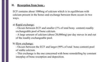 II. Resorption from bone -
ECF contains about 1000mg of calcium which is in equilibrium with
calcium present in the bones and exchange between them occurs in two
ways.
a) Rapid exchange:
- Occurs between ECF and smaller (1% of total bony content) readily
exchangeable pool of bone calcium.
- A large amount of calcium (about 20,000mg) per day moves in and out
of the readily exchangeable pool.
b) Slow exchange:
- Occurs between the ECF and larger (99% of total bone content) pool
of stable calcium.
- This exchange is the one concerned with bone remodelling by constant
interplay of bone resorption and deposition.
 
