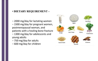 • DIETARY REQUIREMENT –
− 2000 mg/day for lactating women
− 1500 mg/day for pregnant women,
postmenopausal woman, and
patients with a healing bone fracture
− 1300 mg/day for adolescents and
young adults
− 750 mg/day for adults
− 600 mg/day for children
 