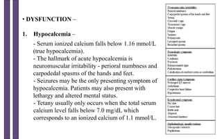 • DYSFUNCTION –
1. Hypocalcemia –
- Serum ionized calcium falls below 1.16 mmol/L
(true hypocalcemia).
- The hallmark of acute hypocalcemia is
neuromuscular irritability - perioral numbness and
carpodedal spasms of the hands and feet.
- Seizures may be the only presenting symptom of
hypocalcemia. Patients may also present with
lethargy and altered mental status.
- Tetany usually only occurs when the total serum
calcium level falls below 7.0 mg/dL which
corresponds to an ionized calcium of 1.1 mmol/L.
 