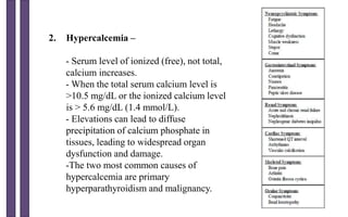 2. Hypercalcemia –
- Serum level of ionized (free), not total,
calcium increases.
- When the total serum calcium level is
>10.5 mg/dL or the ionized calcium level
is > 5.6 mg/dL (1.4 mmol/L).
- Elevations can lead to diffuse
precipitation of calcium phosphate in
tissues, leading to widespread organ
dysfunction and damage.
-The two most common causes of
hypercalcemia are primary
hyperparathyroidism and malignancy.
 