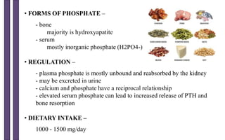 • FORMS OF PHOSPHATE –
- bone
majority is hydroxyapatite
- serum
mostly inorganic phosphate (H2PO4-)
• REGULATION –
- plasma phosphate is mostly unbound and reabsorbed by the kidney
- may be excreted in urine
- calcium and phosphate have a reciprocal relationship
- elevated serum phosphate can lead to increased release of PTH and
bone resorption
• DIETARY INTAKE –
1000 - 1500 mg/day
 