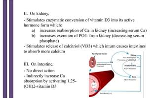 II. On kidney,
- Stimulates enzymatic conversion of vitamin D3 into its active
hormone form which:
a) increases reabsorption of Ca in kidney (increasing serum Ca)
b) increases excretion of PO4- from kidney (decreasing serum
phosphate)
- Stimulates release of calcitriol (VD3) which inturn causes intestines
to absorb more calcium
III. On intestine,
- No direct action
- Indirectly increase Ca
absorption by activating 1,25-
(OH)2-vitamin D3
 