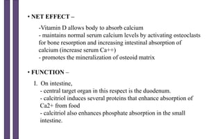 • NET EFFECT –
-Vitamin D allows body to absorb calcium
- maintains normal serum calcium levels by activating osteoclasts
for bone resorption and increasing intestinal absorption of
calcium (increase serum Ca++)
- promotes the mineralization of osteoid matrix
• FUNCTION –
I. On intestine,
- central target organ in this respect is the duodenum.
- calcitriol induces several proteins that enhance absorption of
Ca2+ from food
- calcitriol also enhances phosphate absorption in the small
intestine.
 