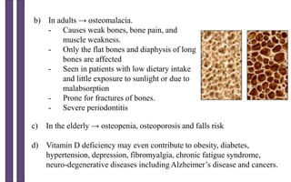 b) In adults → osteomalacia.
- Causes weak bones, bone pain, and
muscle weakness.
- Only the flat bones and diaphysis of long
bones are affected
- Seen in patients with low dietary intake
and little exposure to sunlight or due to
malabsorption
- Prone for fractures of bones.
- Severe periodontitis
c) In the elderly → osteopenia, osteoporosis and falls risk
d) Vitamin D deficiency may even contribute to obesity, diabetes,
hypertension, depression, fibromyalgia, chronic fatigue syndrome,
neuro-degenerative diseases including Alzheimer’s disease and cancers.
 