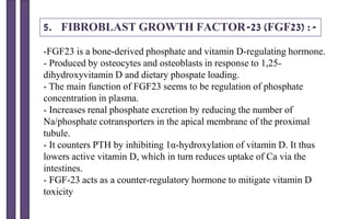 5. FIBROBLAST GROWTH FACTOR-23 (FGF23) :-
-FGF23 is a bone-derived phosphate and vitamin D-regulating hormone.
- Produced by osteocytes and osteoblasts in response to 1,25-
dihydroxyvitamin D and dietary phospate loading.
- The main function of FGF23 seems to be regulation of phosphate
concentration in plasma.
- Increases renal phosphate excretion by reducing the number of
Na/phosphate cotransporters in the apical membrane of the proximal
tubule.
- It counters PTH by inhibiting 1α-hydroxylation of vitamin D. It thus
lowers active vitamin D, which in turn reduces uptake of Ca via the
intestines.
- FGF-23 acts as a counter-regulatory hormone to mitigate vitamin D
toxicity
 