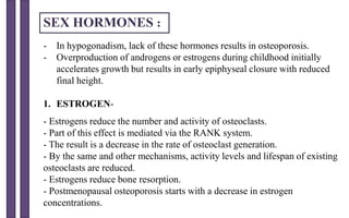 - In hypogonadism, lack of these hormones results in osteoporosis.
- Overproduction of androgens or estrogens during childhood initially
accelerates growth but results in early epiphyseal closure with reduced
final height.
1. ESTROGEN-
- Estrogens reduce the number and activity of osteoclasts.
- Part of this effect is mediated via the RANK system.
- The result is a decrease in the rate of osteoclast generation.
- By the same and other mechanisms, activity levels and lifespan of existing
osteoclasts are reduced.
- Estrogens reduce bone resorption.
- Postmenopausal osteoporosis starts with a decrease in estrogen
concentrations.
SEX HORMONES :
 