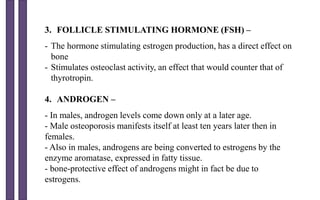 3. FOLLICLE STIMULATING HORMONE (FSH) –
- The hormone stimulating estrogen production, has a direct effect on
bone
- Stimulates osteoclast activity, an effect that would counter that of
thyrotropin.
4. ANDROGEN –
- In males, androgen levels come down only at a later age.
- Male osteoporosis manifests itself at least ten years later then in
females.
- Also in males, androgens are being converted to estrogens by the
enzyme aromatase, expressed in fatty tissue.
- bone-protective effect of androgens might in fact be due to
estrogens.
 