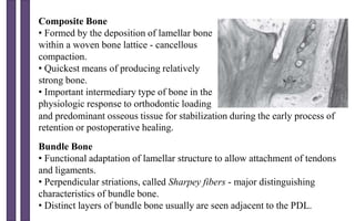 Composite Bone
• Formed by the deposition of lamellar bone
within a woven bone lattice - cancellous
compaction.
• Quickest means of producing relatively
strong bone.
• Important intermediary type of bone in the
physiologic response to orthodontic loading
Bundle Bone
• Functional adaptation of lamellar structure to allow attachment of tendons
and ligaments.
• Perpendicular striations, called Sharpey fibers - major distinguishing
characteristics of bundle bone.
• Distinct layers of bundle bone usually are seen adjacent to the PDL.
and predominant osseous tissue for stabilization during the early process of
retention or postoperative healing.
 