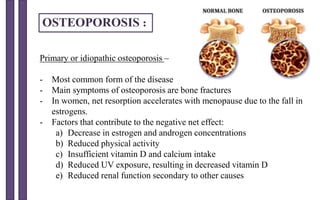 Primary or idiopathic osteoporosis –
- Most common form of the disease
- Main symptoms of osteoporosis are bone fractures
- In women, net resorption accelerates with menopause due to the fall in
estrogens.
- Factors that contribute to the negative net effect:
a) Decrease in estrogen and androgen concentrations
b) Reduced physical activity
c) Insufficient vitamin D and calcium intake
d) Reduced UV exposure, resulting in decreased vitamin D
e) Reduced renal function secondary to other causes
OSTEOPOROSIS :
 