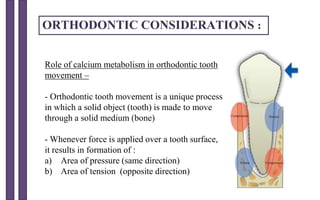 ORTHODONTIC CONSIDERATIONS :
Role of calcium metabolism in orthodontic tooth
movement –
- Orthodontic tooth movement is a unique process
in which a solid object (tooth) is made to move
through a solid medium (bone)
- Whenever force is applied over a tooth surface,
it results in formation of :
a) Area of pressure (same direction)
b) Area of tension (opposite direction)
 