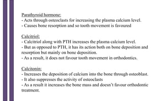 Parathyroid hormone:
- Acts through osteoclasts for increasing the plasma calcium level.
- Causes bone resorption and so tooth movement is favoured
Calcitriol:
- Calcitriol along with PTH increases the plasma calcium level.
- But as opposed to PTH, it has its action both on bone deposition and
resorption but mainly on bone deposition.
- As a result, it does not favour tooth movement in orthodontics.
Calcitonin:
- Increases the deposition of calcium into the bone through osteoblast.
- It also suppresses the activity of osteoclasts
- As a result it increases the bone mass and doesn’t favour orthodontic
treatment.
 