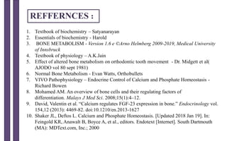 1. Textbook of biochemistry – Satyanarayan
2. Essentials of biochemistry - Harold
3. BONE METABOLISM - Version 1.6 e ©Arno Helmberg 2009-2019, Medical University
of Innsbruck
4. Textbook of physiology – A.K.Jain
5. Effect of altered bone metabolism on orthodontic tooth movement - Dr. Midgett et al(
AJODO vol 80 sept 1981)
6. Normal Bone Metabolism - Evan Watts, Orthobullets
7. VIVO Pathophysiology – Endocrine Control of Calcium and Phosphate Homeostasis -
Richard Bowen
8. Mohamed AM. An overview of bone cells and their regulating factors of
differentiation. Malays J Med Sci. 2008;15(1):4–12.
9. David, Valentin et al. “Calcium regulates FGF-23 expression in bone.” Endocrinology vol.
154,12 (2013): 4469-82. doi:10.1210/en.2013-1627
10. Shaker JL, Deftos L. Calcium and Phosphate Homeostasis. [Updated 2018 Jan 19]. In:
Feingold KR, Anawalt B, Boyce A, et al., editors. Endotext [Internet]. South Dartmouth
(MA): MDText.com, Inc.; 2000
REFFERNCES :
 