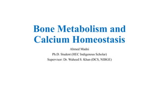 Bone Metabolism and
Calcium Homeostasis
Ahmed Madni
Ph.D. Student (HEC Indigenous Scholar)
Supervisor: Dr. Waheed S. Khan (DCS, NIBGE)
 