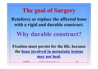 The goal of SurgeryThe goal of Surgery
Reinforce or replace the affected boneReinforce or replace the affected bone
with a rigid and durable construct.g
Why durable construct?Why durable construct?
Fixation must persist for the life, because
th b i l d i t t ti l ithe bone involved in metastatic lesions
may not heal.y
1/14/2011 10Professor Freih AbuHassan -UJ
 