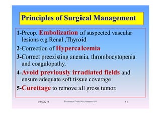 Principles of Surgical ManagementPrinciples of Surgical Management
1 P E b li ti f d l1-Preop. Embolization of suspected vascular
lesions e.g Renal ,Thyroid
2-Correction of Hypercalcemia
3 Correct preexisting anemia thrombocytopenia3-Correct preexisting anemia, thrombocytopenia
and coagulopathy.
A id i l i di d fi ld4-Avoid previously irradiated fields and
ensure adequate soft tissue coverage
5-Curettage to remove all gross tumor.
1/14/2011 11Professor Freih AbuHassan -UJ
 