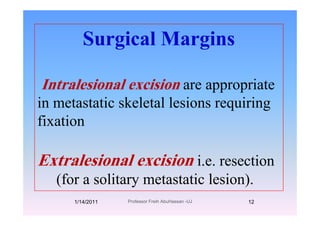 Surgical MarginsSurgical Margins
Intralesional excision are appropriateIntralesional excision are appropriate
in metastatic skeletal lesions requiring
fixation
Extralesional excision i.e. resectionExtralesional excision i.e. resection
(for a solitary metastatic lesion).
1/14/2011 12Professor Freih AbuHassan -UJ
 