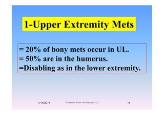 1-Upper Extremity Mets
= 20% of bony mets occur in UL.
50% i th h= 50% are in the humerus.
=Disabling as in the lower extremity.s b g s e owe e e y
1/14/2011 14Professor Freih AbuHassan -UJ
 