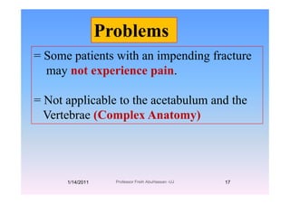 Problems
= Some patients with an impending fracture
Problems
= Some patients with an impending fracture
may not experience pain.
= Not applicable to the acetabulum and theNot applicable to the acetabulum and the
Vertebrae (Complex Anatomy)
1/14/2011 17Professor Freih AbuHassan -UJ
 