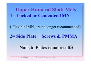Upper Humeral Shaft MetsUpper Humeral Shaft Mets
1= Locked or Cemented IMN
( Flexible IMN, are no longer recommended).
2= Side Plate + Screws & PMMA
N il t Pl t l ltSNails to Plates equal resultS
1/14/2011 21Professor Freih AbuHassan -UJ
 