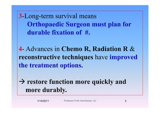 3-Long-term survival means3 Long term survival means
Orthopaedic Surgeon must plan for
d bl fi ti f #durable fixation of #.
4- Advances in Chemo R, Radiation R &
reconstructive techniques have improvedreconstructive techniques have improved
the treatment options.
restore function more quickly andrestore function more quickly and
more durably.
1/14/2011 3Professor Freih AbuHassan -UJ
 
