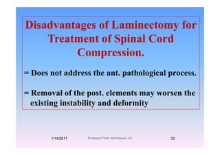 Disadvantages of Laminectomy forDisadvantages of Laminectomy for
Treatment of Spinal Cordeat e t o Sp a Co d
Compression.
= Does not address the ant. pathological process.
= Removal of the post. elements may worsen theRemoval of the post. elements may worsen the
existing instability and deformity
1/14/2011 33Professor Freih AbuHassan -UJ
 