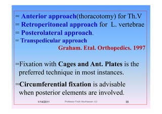= Anterior approach(thoracotomy) for Th.VAnterior approach(thoracotomy) for Th.V
= Retroperitoneal approach for L. vertebrae
P t l t l h= Posterolateral approach.
= Transpedicular approach
Graham. Etal. Orthopedics. 1997
=Fixation with Cages and Ant. Plates is the
f d h i i ipreferred technique in most instances.
Ci f ti l fi ti i d i bl=Circumferential fixation is advisable
when posterior elements are involved.p
1/14/2011 35Professor Freih AbuHassan -UJ
 