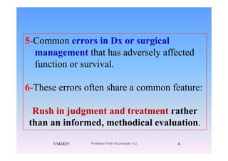 5-Common errors in Dx or surgicalg
management that has adversely affected
f ti i lfunction or survival.
6-These errors often share a common feature:
Rush in judgment and treatment rather
than an informed, methodical evaluation.
1/14/2011 4Professor Freih AbuHassan -UJ
 
