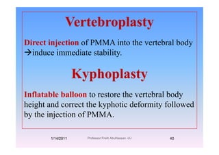 VertebroplastyVertebroplasty
Direct injection of PMMA into the vertebral bodyDirect injection of PMMA into the vertebral body
induce immediate stability.
KyphoplastyKyphoplasty
Inflatable balloon to restore the vertebral bodyInflatable balloon to restore the vertebral body
height and correct the kyphotic deformity followed
b th i j ti f PMMAby the injection of PMMA.
1/14/2011 40Professor Freih AbuHassan -UJ
 