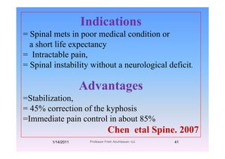 IndicationsIndications
= Spinal mets in poor medical condition or
a short life expectancya short life expectancy
= Intractable pain,
= Spinal instability without a neurological deficit.
Advantages
=Stabilization=Stabilization,
= 45% correction of the kyphosis
di i l i b=Immediate pain control in about 85%
Chen etal Spine. 2007p
1/14/2011 41Professor Freih AbuHassan -UJ
 