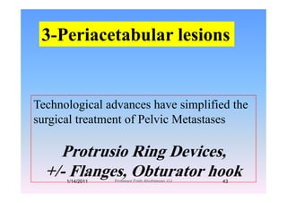3 Periacetabular lesions3-Periacetabular lesions
T h l i l d h i lifi d thTechnological advances have simplified the
surgical treatment of Pelvic Metastasesg
P t i Ri D iProtrusio Ring Devices,
+/ Flanges Obturator hook+/- Flanges, Obturator hook1/14/2011 43Professor Freih AbuHassan -UJ
 