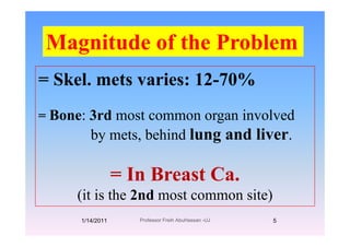 Magnitude of the ProblemMagnitude of the Problem
= Skel. mets varies: 12-70%
= Bone: 3rd most common organ involved
by mets, behind lung and liver.
= In Breast Ca.In Breast Ca.
(it is the 2nd most common site)
1/14/2011 5Professor Freih AbuHassan -UJ
 