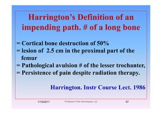 Harrington’s Definition of anHarrington s Definition of an
impending path. # of a long bonep g p g
= Cortical bone destruction of 50%Cortical bone destruction of 50%
= lesion of 2.5 cm in the proximal part of the
ffemur
= Pathological avulsion # of the lesser trochanter,
= Persistence of pain despite radiation therapy.
Harrington. Instr Course Lect. 1986
1/14/2011 57Professor Freih AbuHassan -UJ
 