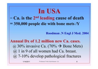 In USAIn USA
= Ca. is the 2nd leading cause of deathCa. is the 2 leading cause of death
= 350,000 people die with bone mets /Y
Roodman .N Engl J Med. 2004g
Annual Dx of 1.2 million new Ca. cases.Annual Dx of 1.2 million new Ca. cases.
@ 30% invasive Ca. (70% Bone Mets)
@ 1 i 9 f ll h d C b t@ 1 in 9 of all women had Ca. breast.
@ 7-10% develop pathological fractures@ p p g
1/14/2011 6Professor Freih AbuHassan -UJ
 