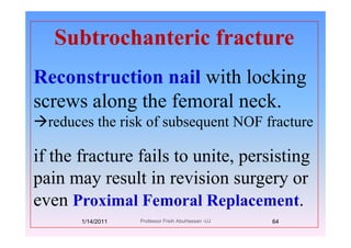 Subtrochanteric fractureSubtrochanteric fracture
Reconstruction nail with locking
l th f l kscrews along the femoral neck.
reduces the risk of subsequent NOF fracturereduces the risk of subsequent NOF fracture
if th f t f il t it i tiif the fracture fails to unite, persisting
pain may result in revision surgery orpain may result in revision surgery or
even Proximal Femoral Replacement.p
1/14/2011 64Professor Freih AbuHassan -UJ
 