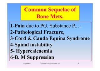 Common Sequelae ofCommon Sequelae of
Bone Mets.
1-Pain due to PG, Substance P,…due o G, Subs ce ,…
2-Pathological Fracture,
3-Cord & Cauda Equina Syndrome
4 S i l i t bilit4-Spinal instability
5- Hypercalcaemia5- Hypercalcaemia
6-B. M Suppressionpp
1/14/2011 7Professor Freih AbuHassan -UJ
 
